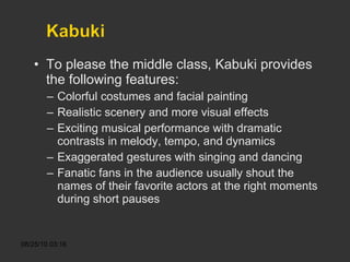 To please the middle class, Kabuki provides the following features: Colorful costumes and facial painting Realistic scenery and more visual effects Exciting musical performance with dramatic contrasts in melody, tempo, and dynamics Exaggerated gestures with singing and dancing Fanatic fans in the audience usually shout the names of their favorite actors at the right moments during short pauses 