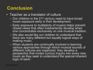 Teacher as a translator of culture Our children in the 21 st  century need to have broad music exposure early in their development. Early exposure to multiplicity of musics helps prevent closed views that often inadvertently develop when one concentrates exclusively on one musical tradition. We also would like our children to understand that there are many different but equally logical ways of making music. When students are continually involved in learning various approaches through which musical sounds of different cultures are organized, they develop a perspective that invites curious inquiry into every new music as they seek to understand the special inherent logic of each. 