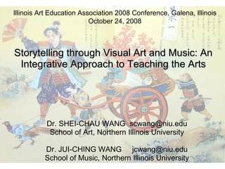 Storytelling through Visual Art and Music: An Integrative Approach to Teaching the Arts Dr. SHEI-CHAU WANG  [email_address] School of Art, Northern Illinois University Dr. JUI-CHING WANG  [email_address] School of Music, Northern Illinois University Illinois Art Education Association 2008 Conference, Galena, Illinois October 24, 2008 