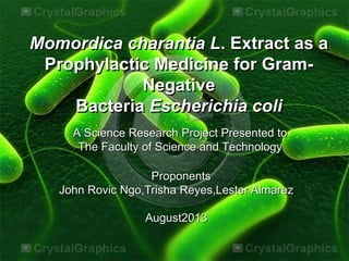 Proponents
John Rovic Ngo,Trisha Reyes,Lester Almarez
August2013
Momordica charantia L. Extract as a
Prophylactic Medicine for Gram-
Negative
Bacteria Escherichia coli
A Science Research Project Presented to
The Faculty of Science and Technology
 