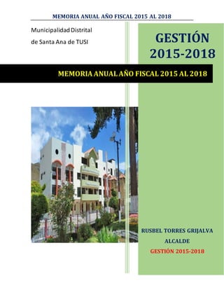 MEMORIA ANUAL AÑO FISCAL 2015 AL 2018
MunicipalidadDistrital
de Santa Ana de TUSI GESTIÓN
2015-2018
RUSBEL TORRES GRIJALVA
ALCALDE
GESTIÓN 2015-2018
MEMORIA ANUAL AÑO FISCAL 2015 AL 2018
 