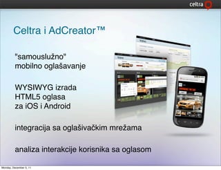 Celtra i AdCreator™

         "samouslužno"
         mobilno oglašavanje

         WYSIWYG izrada
         HTML5 oglasa
         za iOS i Android

         integracija sa oglašivačkim mrežama

         analiza interakcije korisnika sa oglasom

Monday, December 5, 11
 