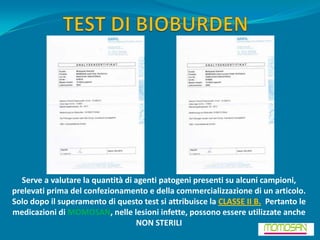 Serve a valutare la quantità di agenti patogeni presenti su alcuni campioni,
prelevati prima del confezionamento e della commercializzazione di un articolo.
Solo dopo il superamento di questo test si attribuisce la CLASSE II B. Pertanto le
medicazioni di MOMOSAN, nelle lesioni infette, possono essere utilizzate anche
                                  NON STERILI
 
