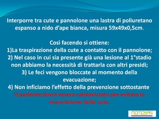 Interporre tra cute e pannolone una lastra di poliuretano
   espanso a nido d’ape bianca, misura 59x49x0,5cm.

                   Così facendo si ottiene:
1)La traspirazione della cute a contatto con il pannolone;
2) Nel caso in cui sia presente già una lesione al 1°stadio
  non abbiamo la necessità di trattarla con altri presidi;
       3) Le feci vengono bloccate al momento della
                         evacuazione;
4) Non inficiamo l’effetto della prevenzione sottostante.
   Il paziente dovrà essere cateterizzato per evitare la
                   macerazione della cute.
 