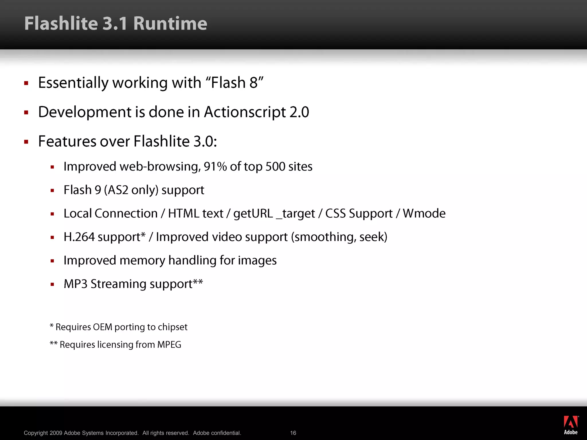Flashlite 3.1 RuntimeEssentially working with “Flash 8”Development is done in Actionscript 2.0Features over Flashlite 3.0:Improved web-browsing, 91% of top 500 sitesFlash 9 (AS2 only) supportLocal Connection / HTML text / getURL _target / CSS Support / WmodeH.264 support* / Improved video support (smoothing, seek)Improved memory handling for imagesMP3 Streaming support*** Requires OEM porting to chipset** Requires licensing from MPEG