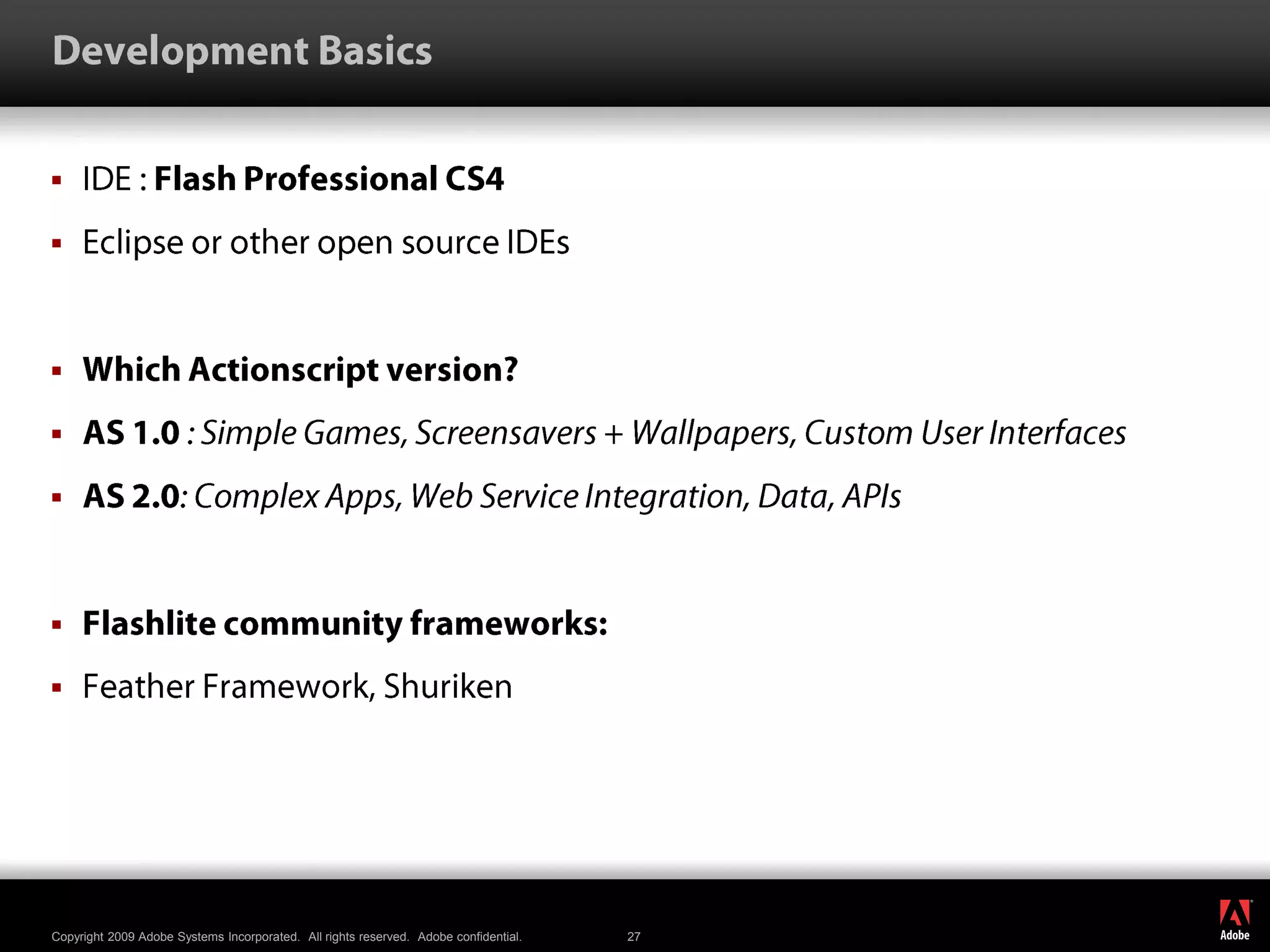 Development BasicsIDE : Flash Professional CS4Eclipse or other open source IDEsWhich Actionscript version?AS 1.0 : Simple Games, Screensavers + Wallpapers, Custom User InterfacesAS 2.0: Complex Apps, Web Service Integration, Data, APIsFlashlite community frameworks:Feather Framework, Shuriken