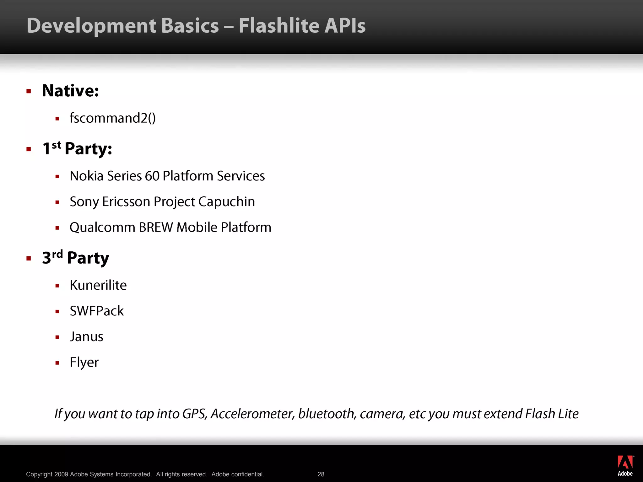 Development Basics – Flashlite APIsNative: fscommand2()1st Party: Nokia Series 60 Platform ServicesSony Ericsson Project CapuchinQualcomm BREW Mobile Platform3rd PartyKuneriliteSWFPackJanusFlyerIf you want to tap into GPS, Accelerometer, bluetooth, camera, etc you must extend Flash Lite