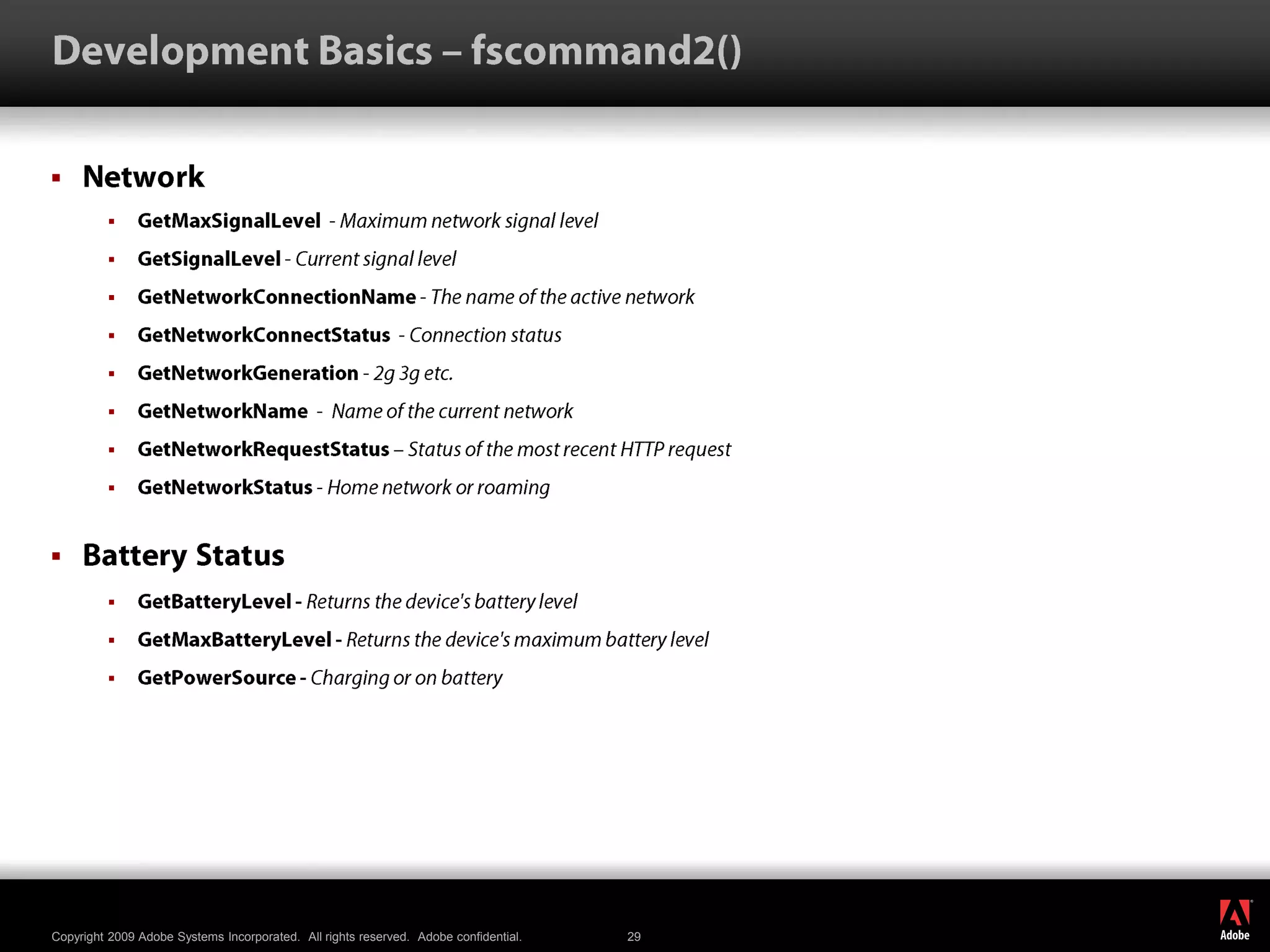 Development Basics – fscommand2()NetworkGetMaxSignalLevel  - Maximum network signal level GetSignalLevel - Current signal level GetNetworkConnectionName - The name of the active network GetNetworkConnectStatus  - Connection status GetNetworkGeneration - 2g 3g etc. GetNetworkName  -  Name of the current network GetNetworkRequestStatus – Status of the most recent HTTP request GetNetworkStatus - Home network or roaming BatteryStatusGetBatteryLevel - Returns the device&apos;s battery level GetMaxBatteryLevel - Returns the device&apos;s maximum battery level GetPowerSource - Charging or on battery 