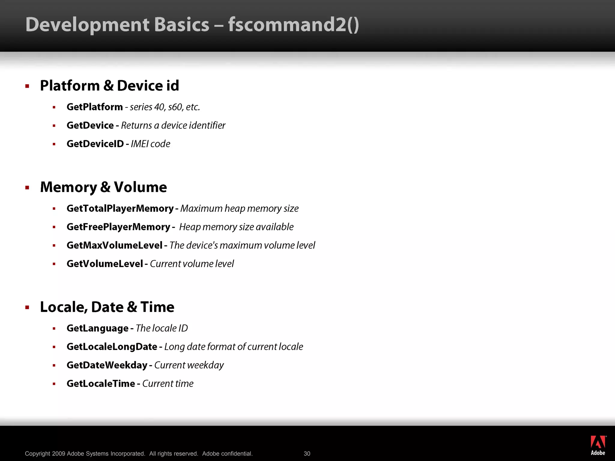 Development Basics – fscommand2()Platform & Device idGetPlatform- series 40, s60, etc. GetDevice - Returns a device identifier GetDeviceID - IMEI code Memory & VolumeGetTotalPlayerMemory - Maximum heap memory size GetFreePlayerMemory -  Heap memory size available GetMaxVolumeLevel - The device&apos;s maximum volume level GetVolumeLevel - Current volume level Locale, Date & TimeGetLanguage - The locale ID GetLocaleLongDate - Long date format of current locale GetDateWeekday - Current weekday GetLocaleTime - Current time 
