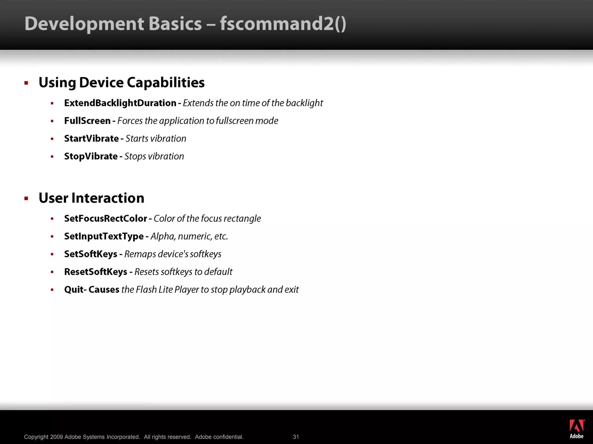 Development Basics – fscommand2()Using Device CapabilitiesExtendBacklightDuration - Extends the on time of the backlight FullScreen - Forces the application to fullscreen mode StartVibrate - Starts vibration StopVibrate - Stops vibration User InteractionSetFocusRectColor - Color of the focus rectangle SetInputTextType - Alpha, numeric, etc. SetSoftKeys - Remaps device&apos;s softkeysResetSoftKeys - Resets softkeys to default Quit- Causes the Flash Lite Player to stop playback and exit 