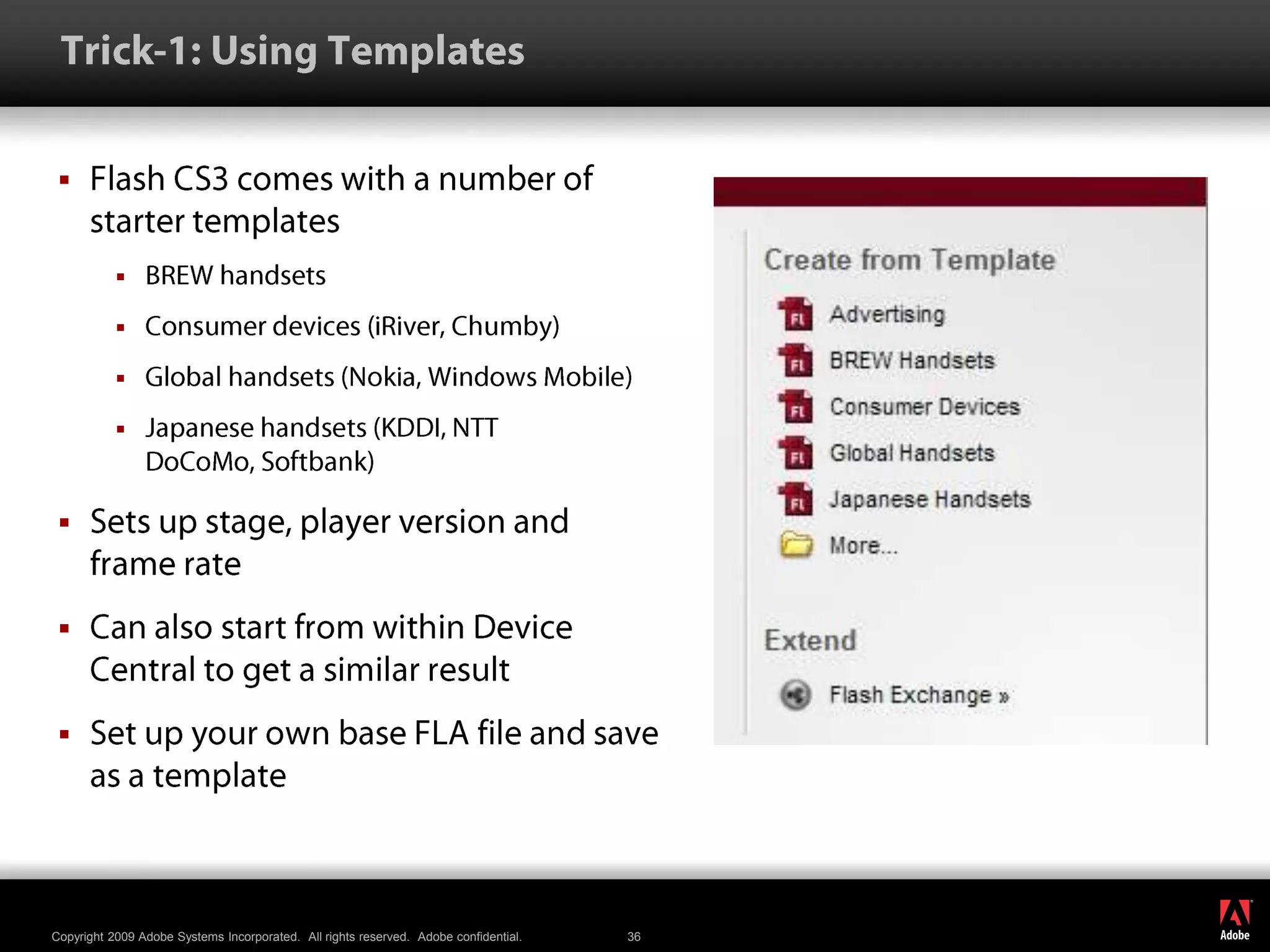  Trick-1: Using TemplatesFlash CS3 comes with a number of starter templatesBREW handsetsConsumer devices (iRiver, Chumby)Global handsets (Nokia, Windows Mobile)Japanese handsets (KDDI, NTT DoCoMo, Softbank)Sets up stage, player version and frame rateCan also start from within Device Central to get a similar resultSet up your own base FLA file and save as a template