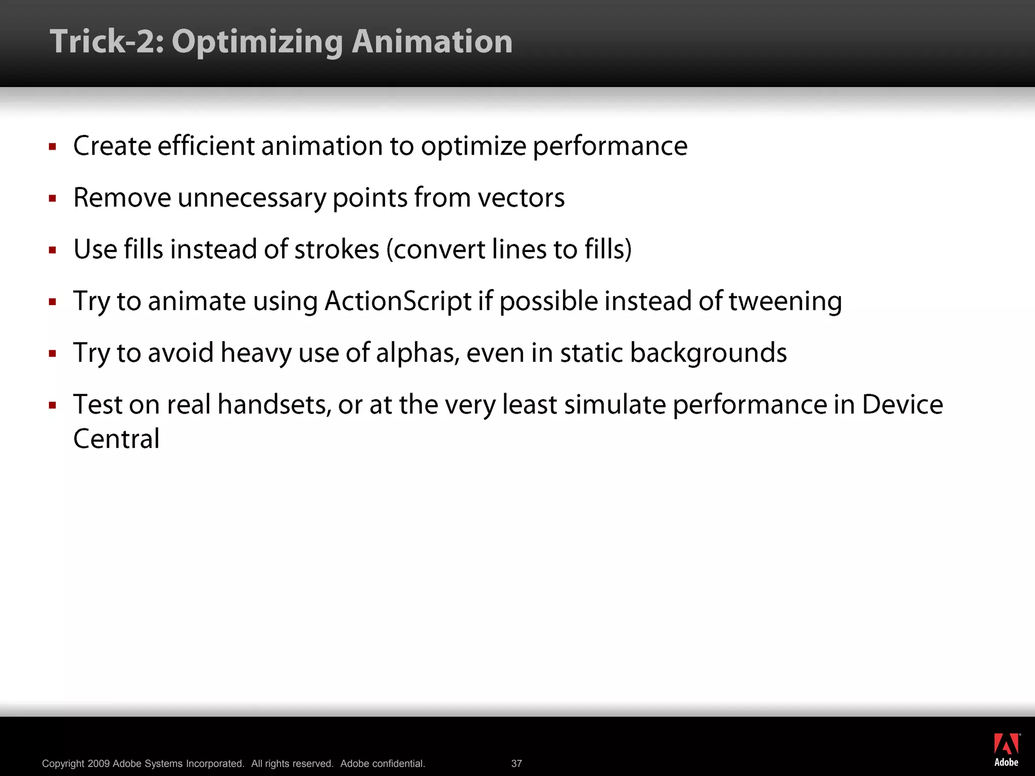  Trick-2: Optimizing AnimationCreate efficient animation to optimize performanceRemove unnecessary points from vectorsUse fills instead of strokes (convert lines to fills)Try to animate using ActionScript if possible instead of tweeningTry to avoid heavy use of alphas, even in static backgroundsTest on real handsets, or at the very least simulate performance in Device Central