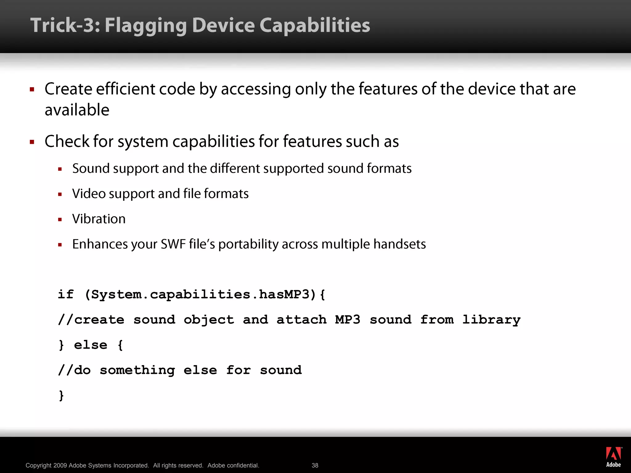  Trick-3: Flagging Device CapabilitiesCreate efficient code by accessing only the features of the device that are availableCheck for system capabilities for features such asSound support and the different supported sound formatsVideo support and file formatsVibrationEnhances your SWF file’s portability across multiple handsetsif (System.capabilities.hasMP3){//create sound object and attach MP3 sound from library} else {//do something else for sound}