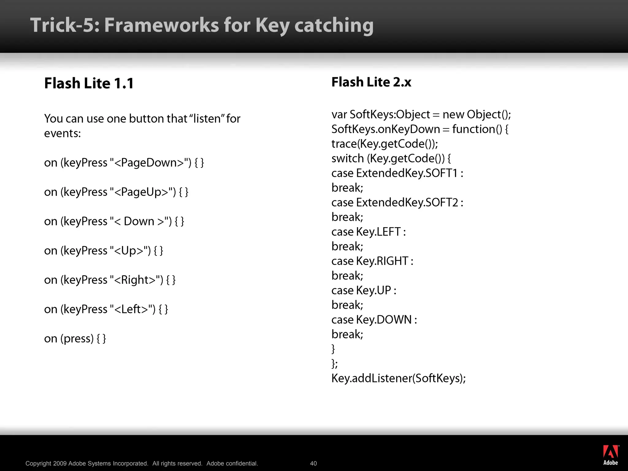 Trick-5: Frameworks for Key catchingFlash Lite 1.1You can use one button that “listen” forevents:on (keyPress &quot;&lt;PageDown&gt;&quot;) { }on (keyPress &quot;&lt;PageUp&gt;&quot;) { }on (keyPress &quot;&lt; Down &gt;&quot;) { }on (keyPress &quot;&lt;Up&gt;&quot;) { }on (keyPress &quot;&lt;Right&gt;&quot;) { }on (keyPress &quot;&lt;Left&gt;&quot;) { }on (press) { }Flash Lite 2.xvarSoftKeys:Object = new Object();SoftKeys.onKeyDown = function() {trace(Key.getCode());switch (Key.getCode()) {case ExtendedKey.SOFT1 :break;case ExtendedKey.SOFT2 :break;case Key.LEFT :break;case Key.RIGHT :break;case Key.UP :break;case Key.DOWN :break;}};Key.addListener(SoftKeys);