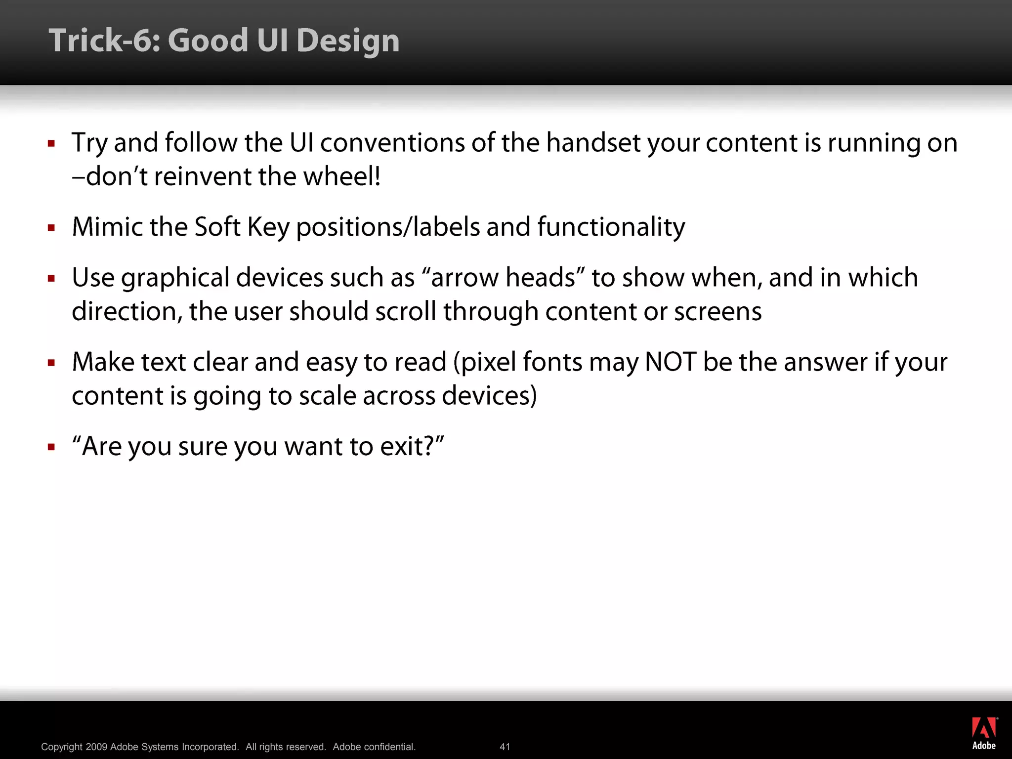  Trick-6: Good UI DesignTry and follow the UI conventions of the handset your content is running on –don’t reinvent the wheel!Mimic the Soft Key positions/labels and functionalityUse graphical devices such as “arrow heads” to show when, and in which direction, the user should scroll through content or screensMake text clear and easy to read (pixel fonts may NOT be the answer if your content is going to scale across devices)“Are you sure you want to exit?”