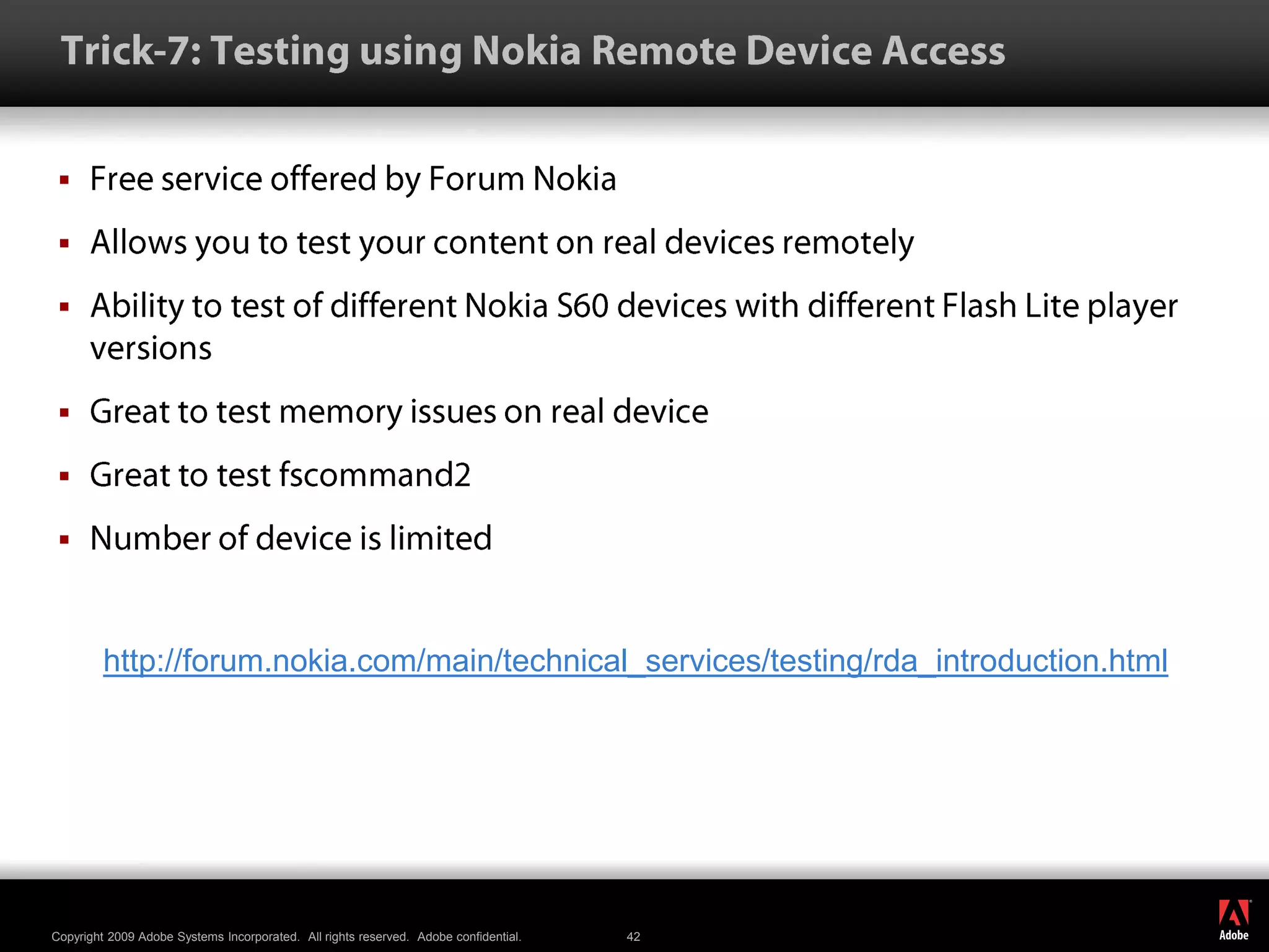  Trick-7: Testing using Nokia Remote Device AccessFree service offered by Forum NokiaAllows you to test your content on real devices remotelyAbility to test of different Nokia S60 devices with different Flash Lite player versionsGreat to test memory issues on real deviceGreat to test fscommand2Number of device is limitedhttp://forum.nokia.com/main/technical_services/testing/rda_introduction.html
