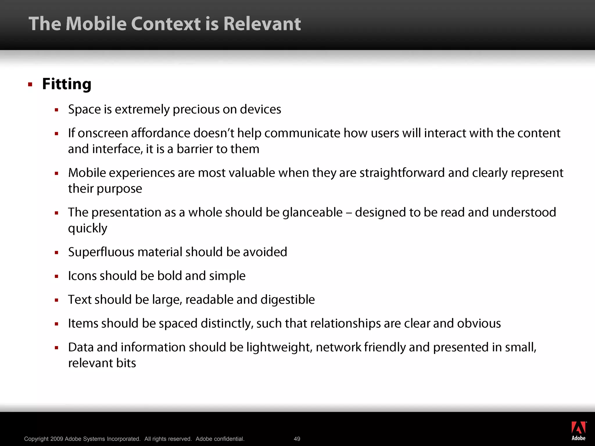  The Mobile Context is RelevantFittingSpace is extremely precious on devicesIf onscreen affordance doesn’t help communicate how users will interact with the content and interface, it is a barrier to themMobile experiences are most valuable when they are straightforward and clearly represent their purposeThe presentation as a whole should be glanceable – designed to be read and understood quicklySuperfluous material should be avoidedIcons should be bold and simpleText should be large, readable and digestibleItems should be spaced distinctly, such that relationships are clear and obvious Data and information should be lightweight, network friendly and presented in small, relevant bits
