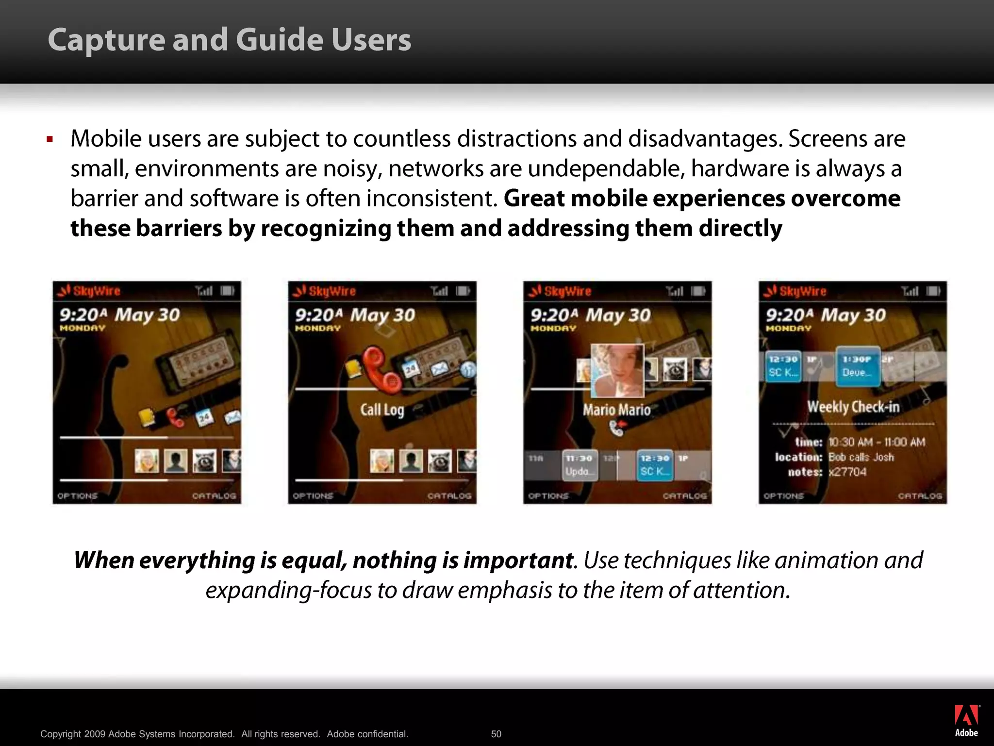  Capture and Guide UsersMobile users are subject to countless distractions and disadvantages. Screens are small, environments are noisy, networks are undependable, hardware is always a barrier and software is often inconsistent. Great mobile experiences overcome these barriers by recognizing them and addressing them directlyWhen everything is equal, nothing is important. Use techniques like animation and expanding-focus to draw emphasis to the item of attention.