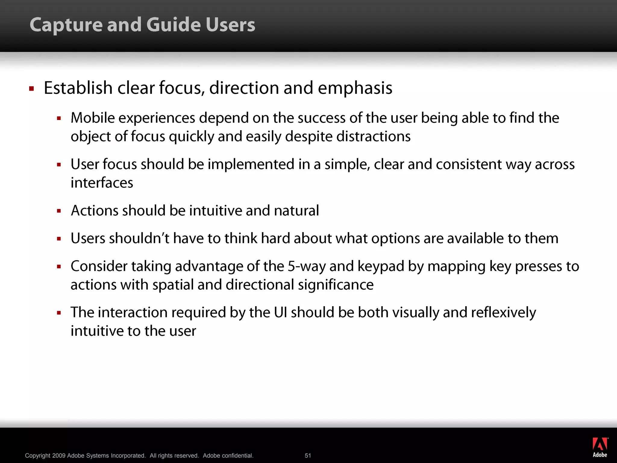  Capture and Guide UsersEstablish clear focus, direction and emphasis Mobile experiences depend on the success of the user being able to find the object of focus quickly and easily despite distractionsUser focus should be implemented in a simple, clear and consistent way across interfacesActions should be intuitive and naturalUsers shouldn’t have to think hard about what options are available to themConsider taking advantage of the 5-way and keypad by mapping key presses to actions with spatial and directional significanceThe interaction required by the UI should be both visually and reflexively intuitive to the user