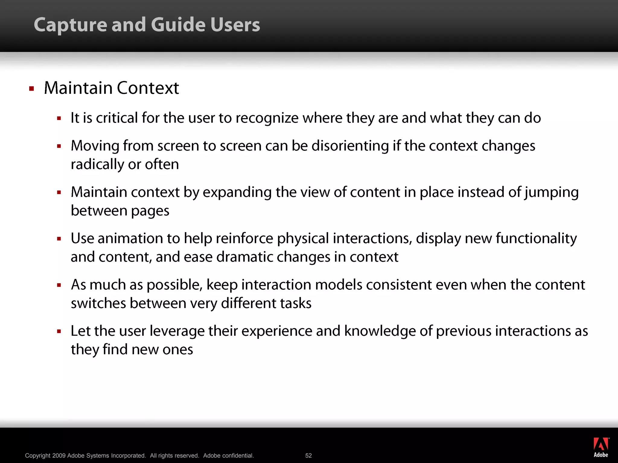   Capture and Guide UsersMaintain ContextIt is critical for the user to recognize where they are and what they can doMoving from screen to screen can be disorienting if the context changes radically or oftenMaintain context by expanding the view of content in place instead of jumping between pagesUse animation to help reinforce physical interactions, display new functionality and content, and ease dramatic changes in contextAs much as possible, keep interaction models consistent even when the content switches between very different tasksLet the user leverage their experience and knowledge of previous interactions as they find new ones