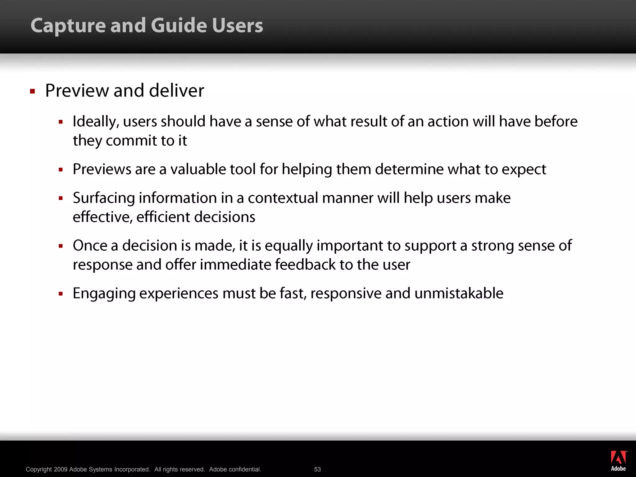  Capture and Guide UsersPreview and deliverIdeally, users should have a sense of what result of an action will have before they commit to itPreviews are a valuable tool for helping them determine what to expectSurfacing information in a contextual manner will help users make effective, efficient decisionsOnce a decision is made, it is equally important to support a strong sense of response and offer immediate feedback to the userEngaging experiences must be fast, responsive and unmistakable