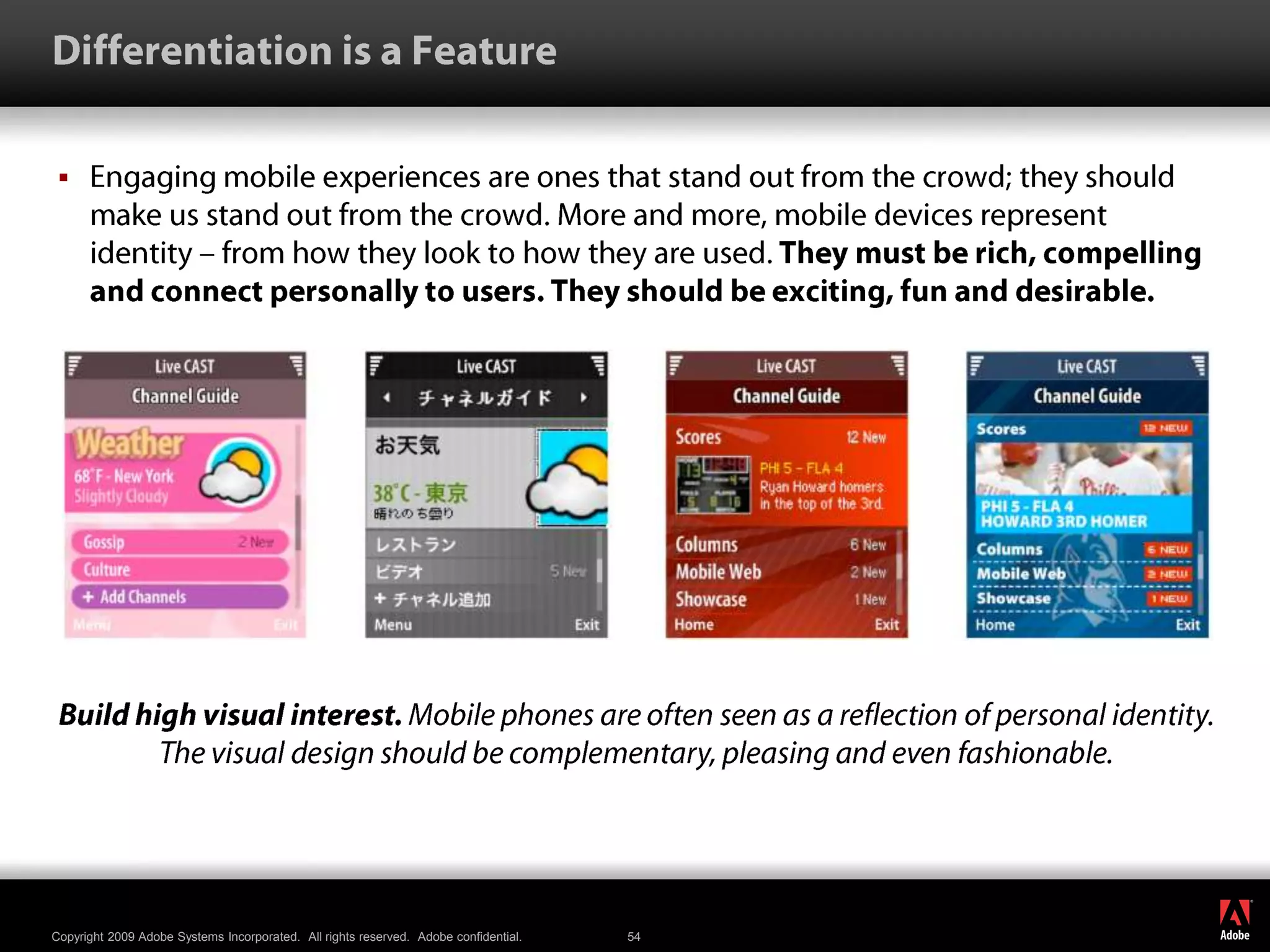 Differentiation is a FeatureEngaging mobile experiences are ones that stand out from the crowd; they should make us stand out from the crowd. More and more, mobile devices represent identity – from how they look to how they are used. They must be rich, compelling and connect personally to users. They should be exciting, fun and desirable.Build high visual interest. Mobile phones are often seen as a reflection of personal identity. The visual design should be complementary, pleasing and even fashionable.