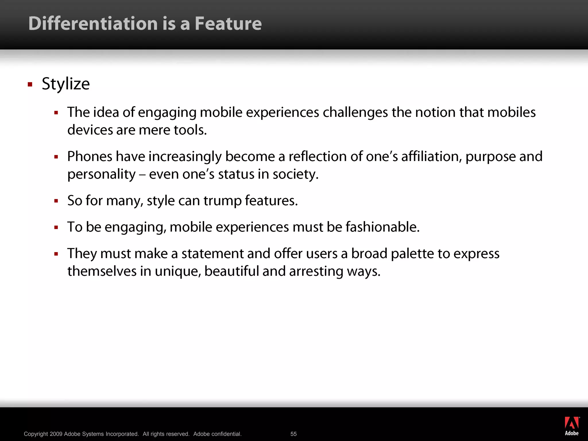  Differentiation is a FeatureStylizeThe idea of engaging mobile experiences challenges the notion that mobiles devices are mere tools.Phones have increasingly become a reflection of one’s affiliation, purpose and personality – even one’s status in society. So for many, style can trump features. To be engaging, mobile experiences must be fashionable. They must make a statement and offer users a broad palette to express themselves in unique, beautiful and arresting ways.