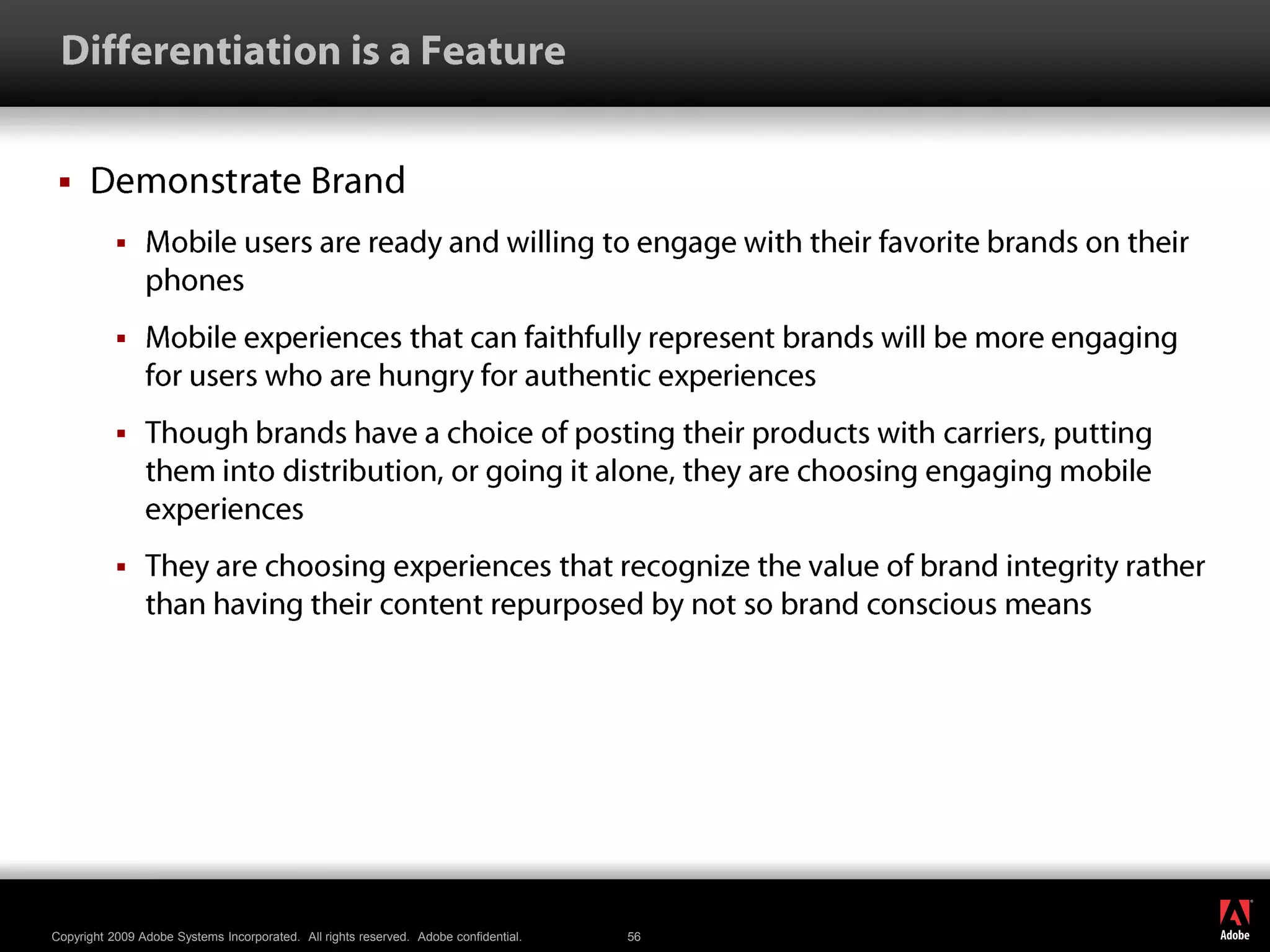  Differentiation is a FeatureDemonstrate BrandMobile users are ready and willing to engage with their favorite brands on their phonesMobile experiences that can faithfully represent brands will be more engaging for users who are hungry for authentic experiencesThough brands have a choice of posting their products with carriers, putting them into distribution, or going it alone, they are choosing engaging mobile experiencesThey are choosing experiences that recognize the value of brand integrity rather than having their content repurposed by not so brand conscious means