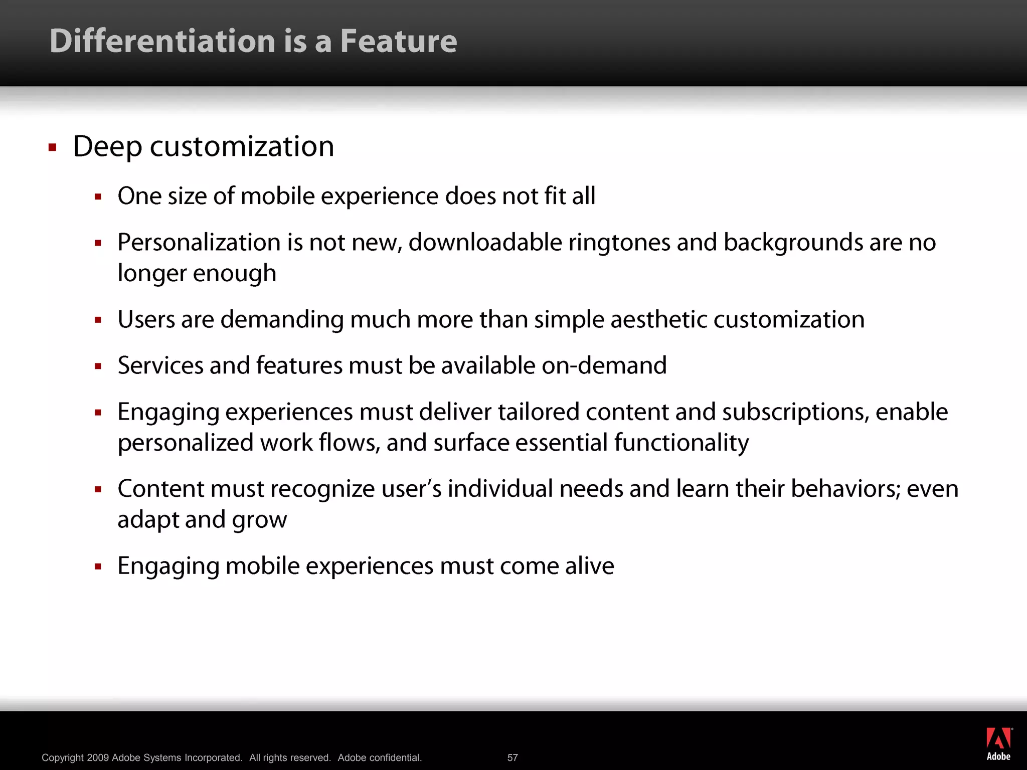  Differentiation is a FeatureDeep customizationOne size of mobile experience does not fit allPersonalization is not new, downloadable ringtones and backgrounds are no longer enoughUsers are demanding much more than simple aesthetic customizationServices and features must be available on-demandEngaging experiences must deliver tailored content and subscriptions, enable personalized work flows, and surface essential functionalityContent must recognize user’s individual needs and learn their behaviors; even adapt and growEngaging mobile experiences must come alive