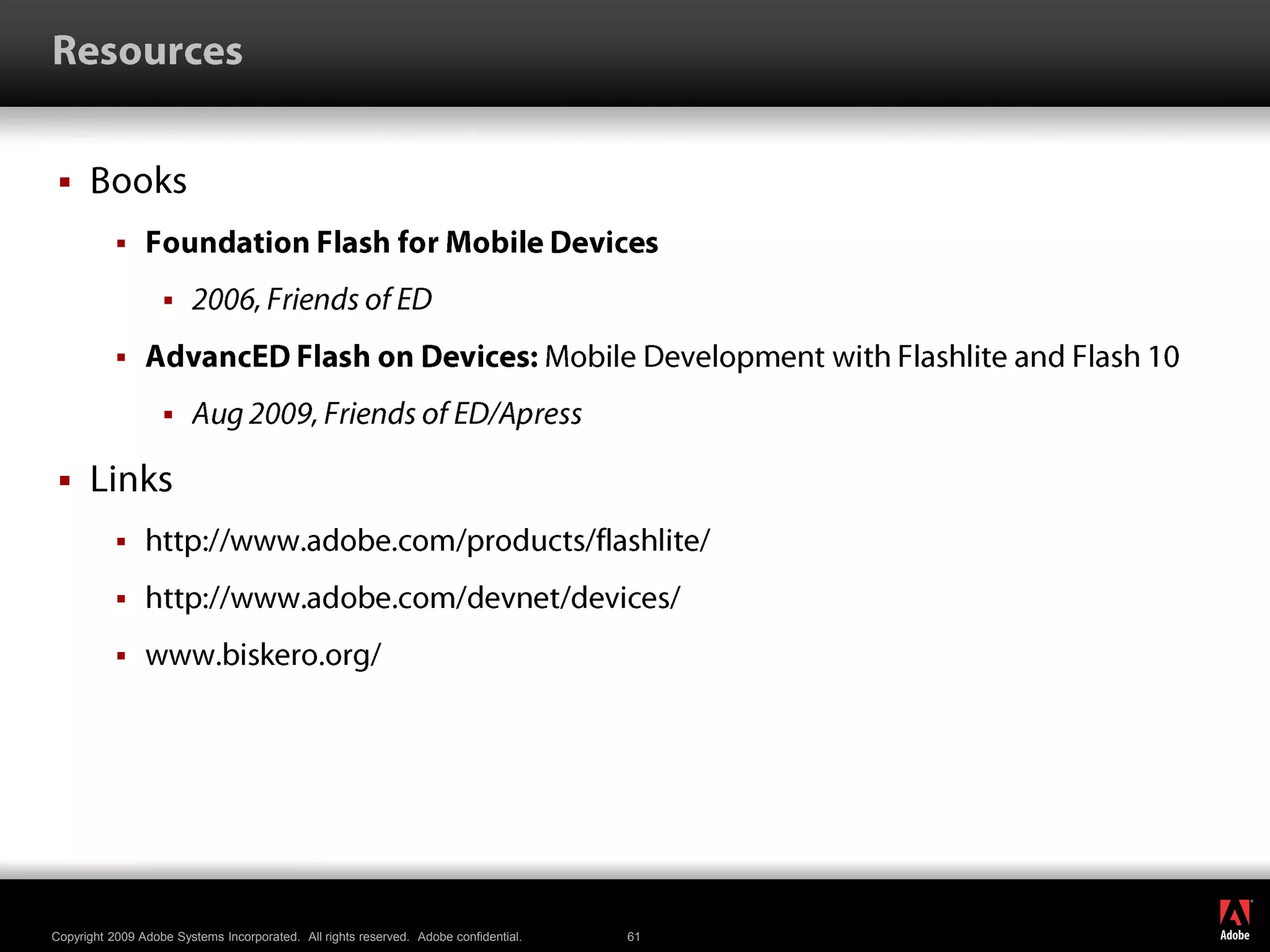 ResourcesBooksFoundation Flash for Mobile Devices2006, Friends of EDAdvancED Flash on Devices: Mobile Development with Flashlite and Flash 10Aug 2009, Friends of ED/ApressLinkshttp://www.adobe.com/products/flashlite/http://www.adobe.com/devnet/devices/ www.biskero.org/