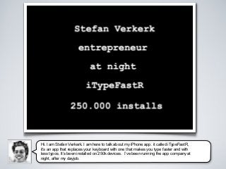 Hi. I am Stefan Verkerk. I am here to talk about my iPhone app. it called iTypeFastR,
it’s an app that replaces your keyboard with one that makes you type faster and with
less typos. It’s been installed on 250k devices. I’ve been running the app company at
night, after my dayjob.
 