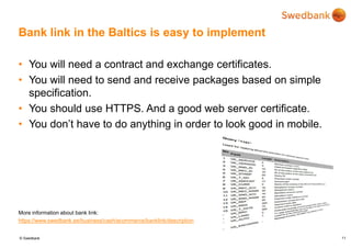 © Swedbank
Bank link in the Baltics is easy to implement
• You will need a contract and exchange certificates.
• You will need to send and receive packages based on simple
specification.
• You should use HTTPS. And a good web server certificate.
• You don’t have to do anything in order to look good in mobile.
More information about bank link:
https://www.swedbank.ee/business/cash/ecommerce/banklink/description
11
 