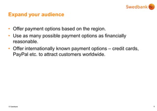 © Swedbank
Expand your audience
• Offer payment options based on the region.
• Use as many possible payment options as financially
reasonable.
• Offer internationally known payment options – credit cards,
PayPal etc. to attract customers worldwide.
8
 
