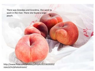 There was Grandpa and Grandma. She went to
  wash in the river. There she found a large
  peach.




http://www.flickr.com/photos/johnjoh/6153659202/
sizes/z/in/photostream/
 