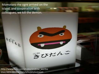 Momotaro the ogre arrived on the
island, and cooperation with
colleagues, we kill the demon.




http://www.flickr.com/photos/andrew_werthe
imer/4896380464/sizes/z/in/photostream/
 