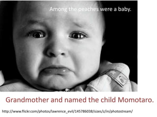 Among the peaches were a baby.




  Grandmother and named the child Momotaro.
http://www.flickr.com/photos/lawrence_evil/145786038/sizes/z/in/photostream/
 