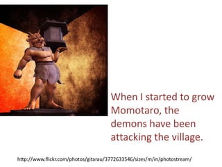 When I started to grow
                                      Momotaro, the
                                      demons have been
                                      attacking the village.
http://www.flickr.com/photos/gitarau/3772633546/sizes/m/in/photostream/
 