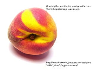 Grandmother went to the laundry to the river.
There she picked up a large peach.




http://www.flickr.com/photos/darwinbell/362
765547/sizes/z/in/photostream/
 