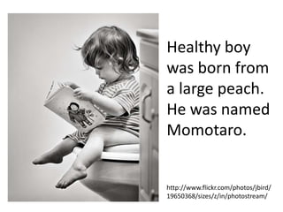 Healthy boy
was born from
a large peach.
He was named
Momotaro.


http://www.flickr.com/photos/jbird/
19650368/sizes/z/in/photostream/
 