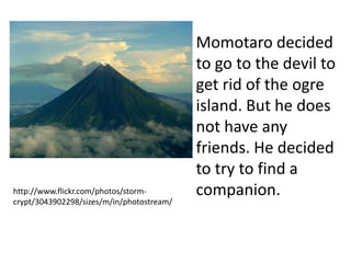 Momotaro decided
                                           to go to the devil to
                                           get rid of the ogre
                                           island. But he does
                                           not have any
                                           friends. He decided
                                           to try to find a
http://www.flickr.com/photos/storm-        companion.
crypt/3043902298/sizes/m/in/photostream/
 