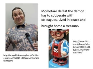 Momotaro defeat the demon
                                       has to cooperate with
                                       colleagues. Lived in peace and
                                       brought home a treasure.



                                                            http://www.flickr.
                                                            com/photos/wha
                                                            twhat/390345601
                                                            8/sizes/m/in/pho
                                                            tostream/
http://www.flickr.com/photos/philipp
eleroyer/3969505100/sizes/m/in/pho
tostream/
 