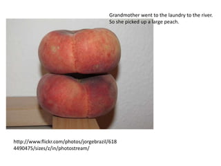Grandmother went to the laundry to the river.
                                        So she picked up a large peach.




http://www.flickr.com/photos/jorgebrazil/618
4490475/sizes/z/in/photostream/
 