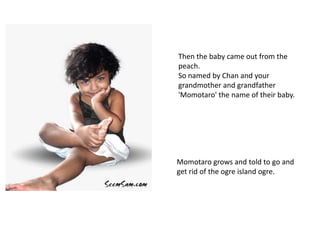Then the baby came out from the
peach.
So named by Chan and your
grandmother and grandfather
'Momotaro' the name of their baby.




Momotaro grows and told to go and
get rid of the ogre island ogre.
 