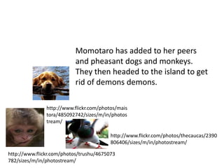 Momotaro has added to her peers
                           and pheasant dogs and monkeys.
                           They then headed to the island to get
                           rid of demons demons.

               http://www.flickr.com/photos/mais
               tora/485092742/sizes/m/in/photos
               tream/

                                         http://www.flickr.com/photos/thecaucas/2390
                                         806406/sizes/m/in/photostream/

http://www.flickr.com/photos/trushu/4675073
782/sizes/m/in/photostream/
 