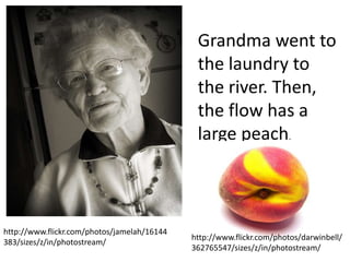 Grandma went to
                                              the laundry to
                                              the river. Then,
                                              the flow has a
                                              large peach.



http://www.flickr.com/photos/jamelah/16144
                                             http://www.flickr.com/photos/darwinbell/
383/sizes/z/in/photostream/
                                             362765547/sizes/z/in/photostream/
 