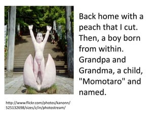 Back home with a
                                       peach that I cut.
                                       Then, a boy born
                                       from within.
                                       Grandpa and
                                       Grandma, a child,
                                       "Momotaro" and
                                       named.
http://www.flickr.com/photos/kanonn/
525132698/sizes/z/in/photostream/
 
