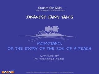 Stories for Kids

http://mocomi.com/fun/stories/

JAPANESE FAIRY TALES

MOMOTARO,
OR THE STORY OF THE SON OF A PEACH
COMPILED BY
YEI THEODORA OZAKI

Design © 2012 Mocomi & Anibrain Digital Technologies Pvt. Ltd. All Rights Reserved.

 