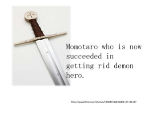Momotaro who is now
succeeded in
getting rid demon
hero.


 http://www.flickr.com/photos/53303459@N03/6103126147
 