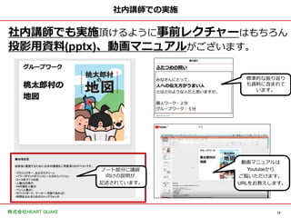 12
株式会社HEART QUAKE
社内講師での実施
社内講師でも実施頂けるように事前レクチャーはもちろん
投影用資料(pptx)、動画マニュアルがございます。
ノート部分に講師
向けの説明が
記述されています。
標準的な振り返り
も資料に含まれて
います。
動画マニュアルは
Youtubeから
ご覧いただけます。
URLをお教えします。
 