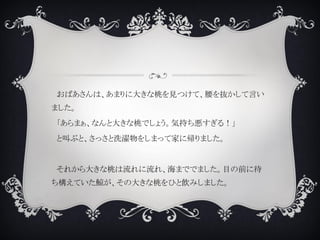 おばあさんは、あまりに大きな桃を見つけて、腰を抜かして言い
ました。
「あらまぁ、なんと大きな桃でしょう。気持ち悪すぎる！」
と叫ぶと、さっさと洗濯物をしまって家に帰りました。
それから大きな桃は流れに流れ、海まででました。目の前に待
ち構えていた鯨が、その大きな桃をひと飲みしました。
 